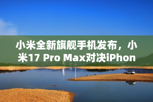 小米全新旗舰手机发布，小米17 Pro Max对决iPhone 17 Pro Max，首发背屏技术，价格仅售5999元起！