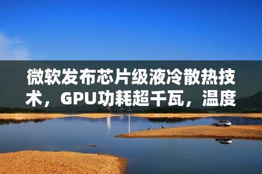 微软发布芯片级液冷散热技术，GPU功耗超千瓦，温度骤降65%