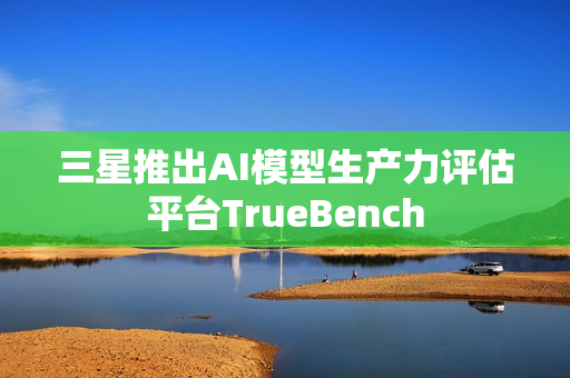三星推出AI模型生产力评估平台TrueBench 三星推出AI模型生产力评估平台TrueBench