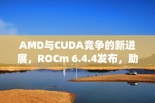 AMD与CUDA竞争的新进展，ROCm 6.4.4发布，助力Windows上RX 90/70实现PyTorch应用新突破