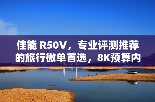 佳能 R50V，专业评测推荐的旅行微单首选，8K预算内视频拍照全能机