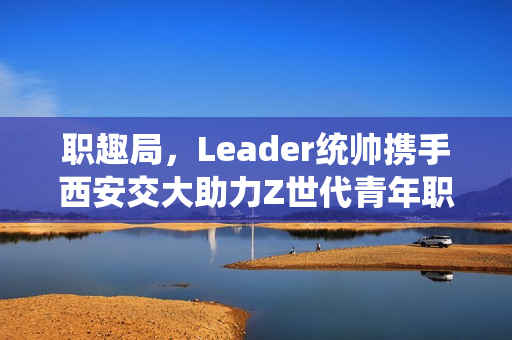 职趣局，Leader统帅携手西安交大助力Z世代青年职业前景发展之路
