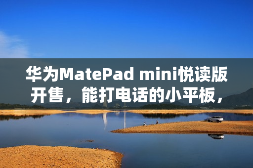 华为MatePad mini悦读版开售，能打电话的小平板，起售价3299元