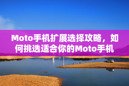 Moto手机扩展选择攻略，如何挑选适合你的Moto手机扩展？