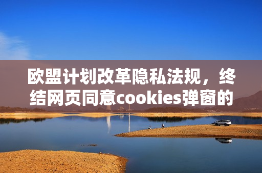 欧盟计划改革隐私法规，终结网页同意cookies弹窗的举措即将实施