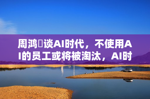 周鸿祎谈AI时代，不使用AI的员工或将被淘汰，AI时代裁员浪潮来袭？