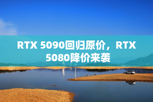 RTX 5090回归原价，RTX 5080降价来袭