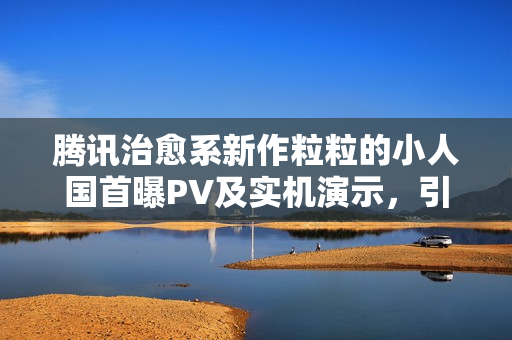 腾讯治愈系新作粒粒的小人国首曝PV及实机演示，引发期待热潮