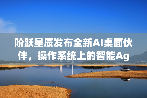 阶跃星辰发布全新AI桌面伙伴,操作系统上的智能Agent伙伴 阶跃星辰发布全新AI桌面伙伴,操作系统上的智能Agent伙伴