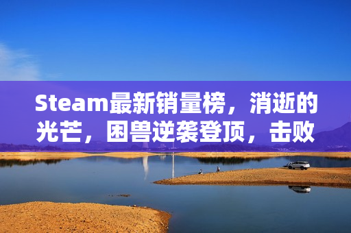 Steam最新销量榜,消逝的光芒,困兽逆袭登顶,击败无主之地4 Steam最新销量榜,消逝的光芒,困兽逆袭登顶,击败无主之地4