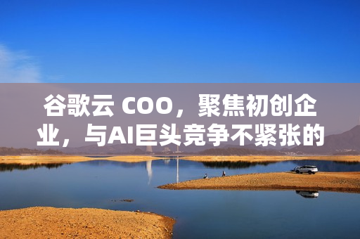 谷歌云 COO，聚焦初创企业，与AI巨头竞争不紧张的战略展望