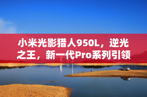小米光影猎人950L，逆光之王，新一代Pro系列引领潮流