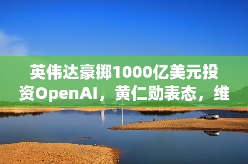 英伟达豪掷1000亿美元投资OpenAI，黄仁勋表态，维持与其他客户的良好关系