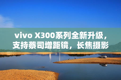 vivo X300系列全新升级，支持蔡司增距镜，长焦摄影体验升级至2.35倍