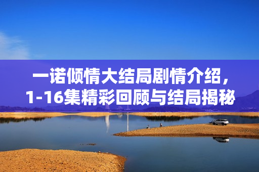 一诺倾情大结局剧情介绍，1-16集精彩回顾与结局揭秘