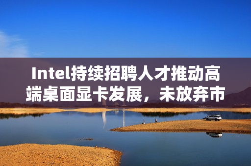 Intel持续招聘人才推动高端桌面显卡发展，未放弃市场雄心壮志