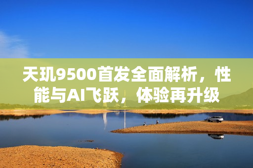 天玑9500首发全面解析，性能与AI飞跃，体验再升级