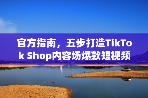 官方指南，五步打造TikTok Shop内容场爆款短视频，生意翻倍增长攻略！