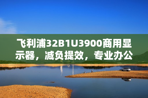 飞利浦32B1U3900商用显示器,减负提效,专业办公新体验标杆 飞利浦32B1U3900商用显示器,减负提效,专业办公新体验标杆