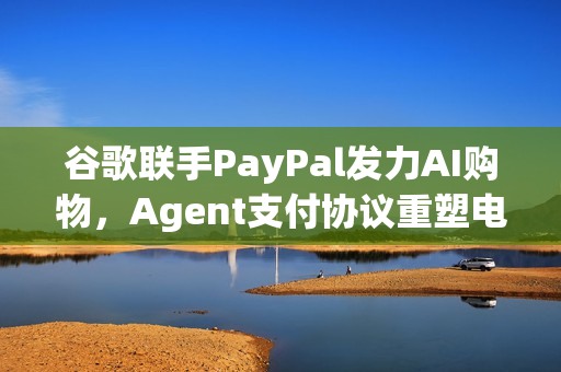谷歌联手PayPal发力AI购物，Agent支付协议重塑电商生态的未来