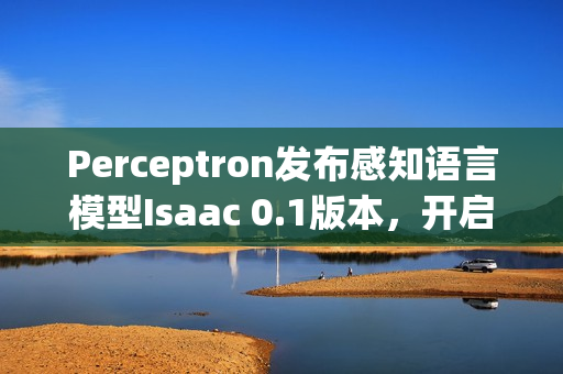 Perceptron发布感知语言模型Isaac 0.1版本，开启智能交互新篇章