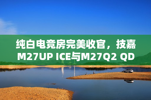纯白电竞房完美收官，技嘉M27UP ICE与M27Q2 QD ICE显示器重磅来袭