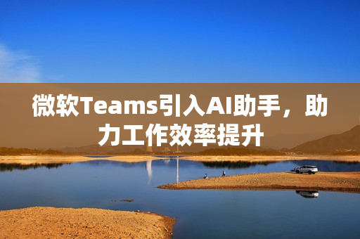 微软Teams引入AI助手，助力工作效率提升