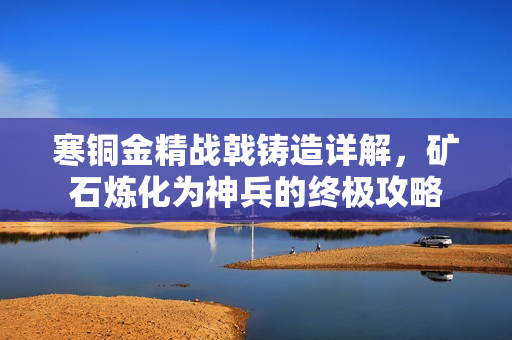 寒铜金精战戟铸造详解，矿石炼化为神兵的终极攻略