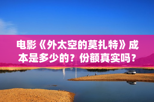 电影《外太空的莫扎特》成本是多少的？份额真实吗？怎么投资靠谱？(电影《外太空的莫扎特》的经典台词)