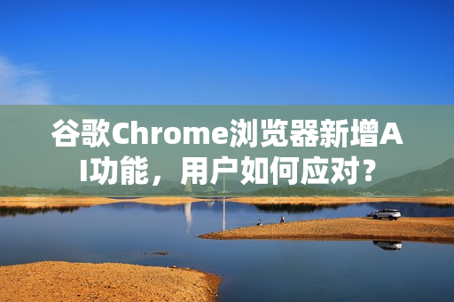 谷歌Chrome浏览器新增AI功能，用户如何应对？