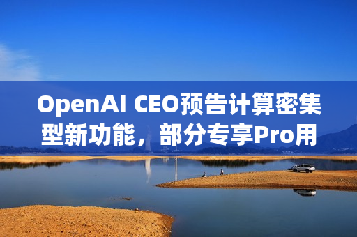 OpenAI CEO预告计算密集型新功能，部分专享Pro用户体验