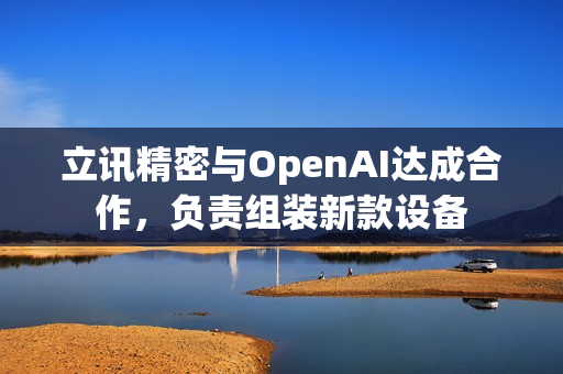立讯精密与OpenAI达成合作，负责组装新款设备