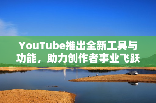 YouTube推出全新工具与功能，助力创作者事业飞跃发展
