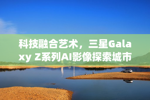 科技融合艺术，三星Galaxy Z系列AI影像探索城市魅力之旅