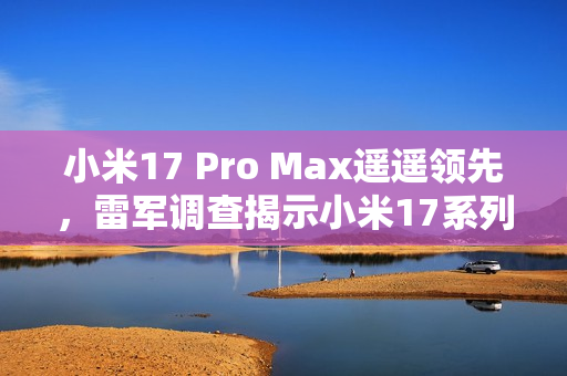 小米17 Pro Max遥遥领先，雷军调查揭示小米17系列最受关注机型