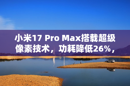 小米17 Pro Max搭载超级像素技术，功耗降低26%，革命性技术展现惊人表现
