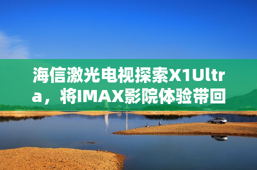 海信激光电视探索X1Ultra，将IMAX影院体验带回家，亮相2025青博会