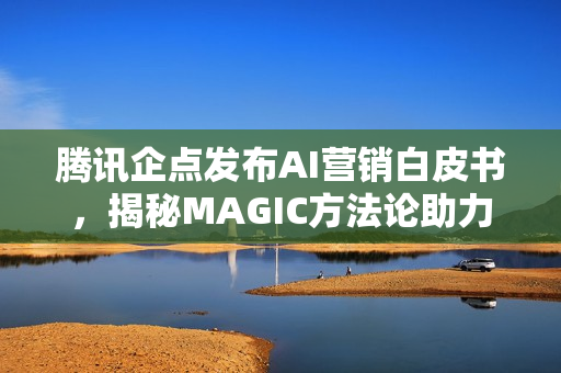 腾讯企点发布AI营销白皮书，揭秘MAGIC方法论助力企业营销创新