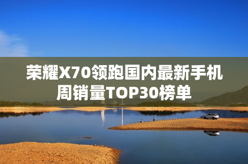 荣耀X70领跑国内最新手机周销量TOP30榜单