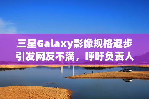 三星Galaxy影像规格退步引发网友不满，呼吁负责人下台