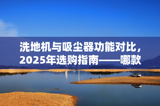 洗地机与吸尘器功能对比，2025年选购指南——哪款更实用？