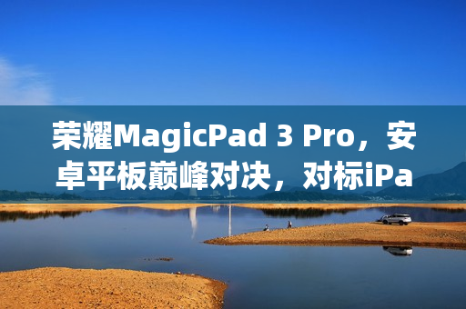 荣耀MagicPad 3 Pro，安卓平板巅峰对决，对标iPad Pro与小米平板Ultra的终极挑战