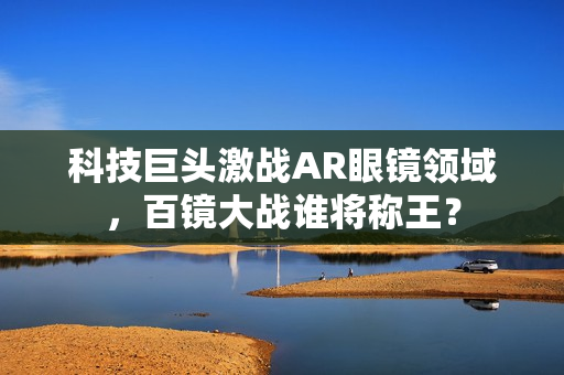 科技巨头激战AR眼镜领域，百镜大战谁将称王？