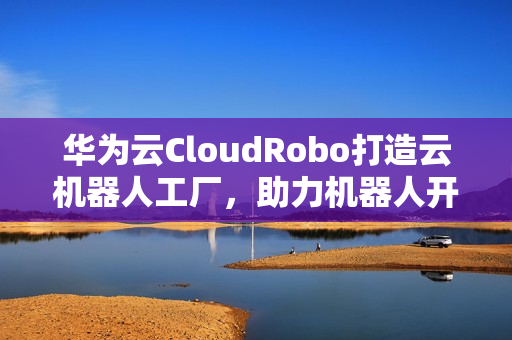 华为云CloudRobo打造云机器人工厂，助力机器人开发应用成本大幅下降