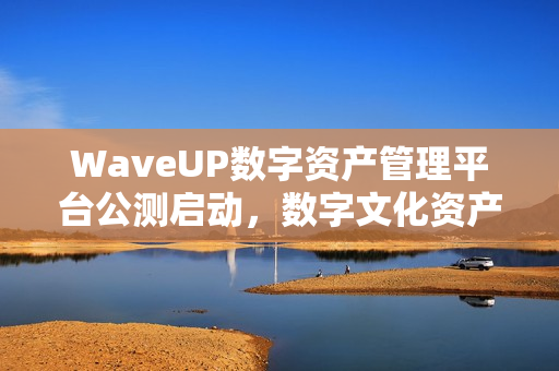 WaveUP数字资产管理平台公测启动，数字文化资产生态迈入新纪元