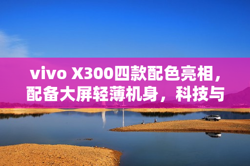 vivo X300四款配色亮相，配备大屏轻薄机身，科技与美学的完美结合