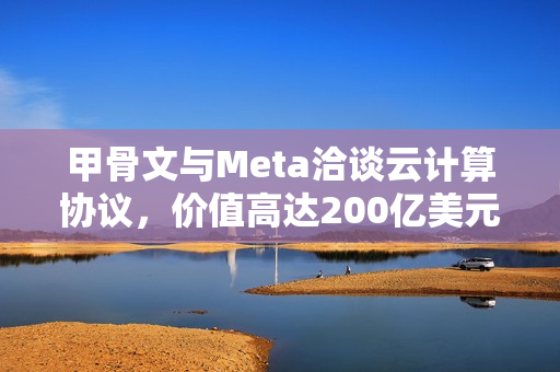 甲骨文与Meta洽谈云计算协议，价值高达200亿美元