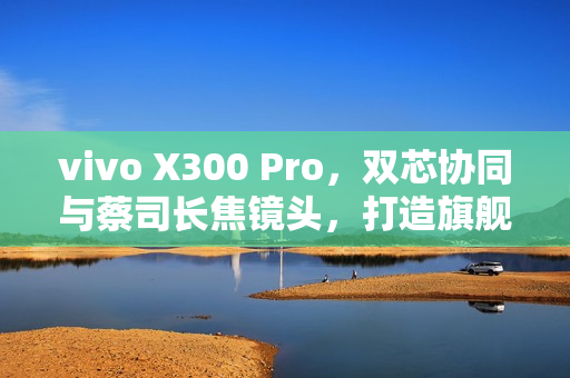 vivo X300 Pro，双芯协同与蔡司长焦镜头，打造旗舰拍照新标杆