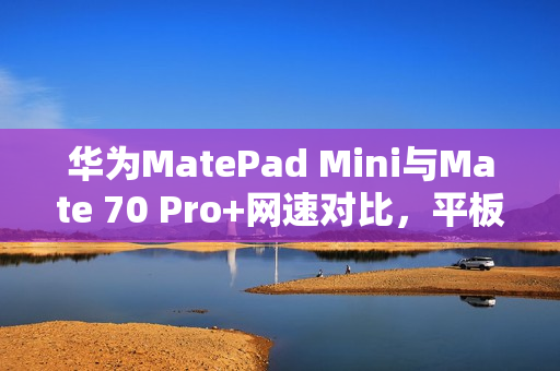 华为MatePad Mini与Mate 70 Pro+网速对比，平板在电信网络环境下表现优越