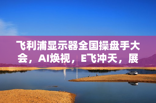 飞利浦显示器全国操盘手大会，AI焕视，E飞冲天，展望2025年未来视界！